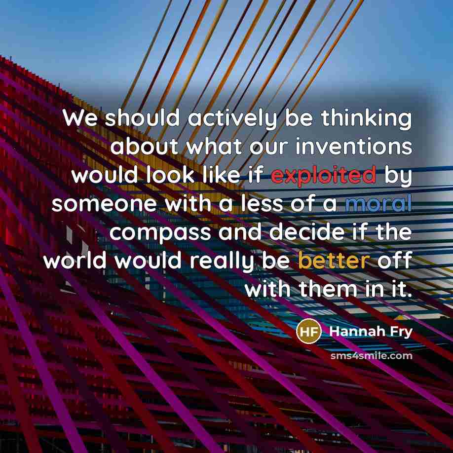 “We should actively be thinking about what our inventions would look like if exploited by someone with a less of a moral compass and decide if the world would really be better off with them in it.” quote by Hannah Fry