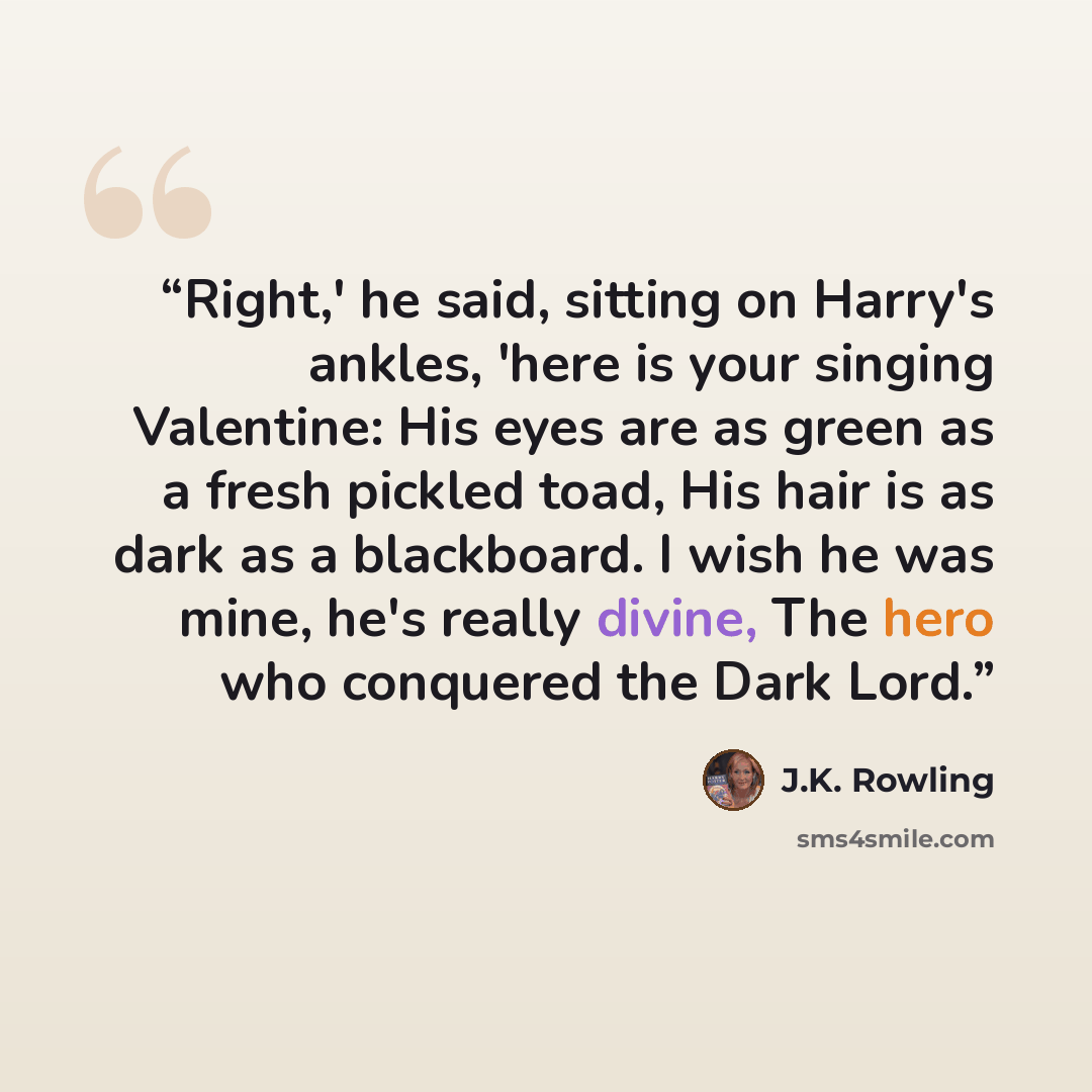 “Right,' he said, sitting on Harry's ankles, 'here is your singing Valentine: His eyes are as green as a fresh pickled toad, His hair is as dark as a blackboard. I wish he was mine, he's really divine, The hero who conquered the Dark Lord.” quote by J.K. Rowling