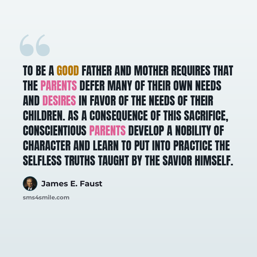 “To be a good father and mother requires that the parents defer many of their own needs and desires in favor of the needs of their children. As a consequence of this sacrifice, conscientious parents develop a nobility of character and learn to put into practice the selfless truths taught by the…” quote by James E. Faust
