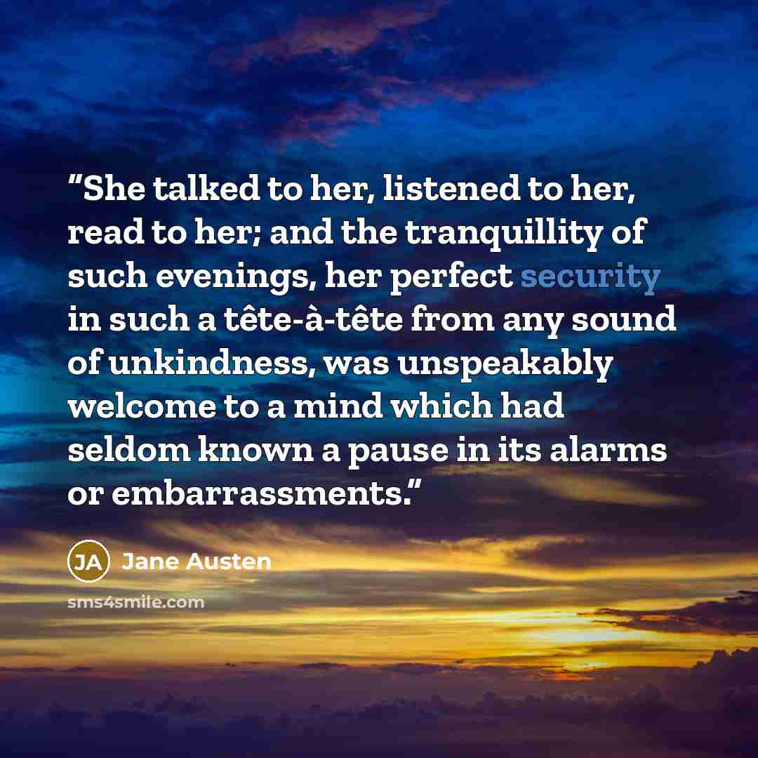 “She talked to her, listened to her, read to her; and the tranquillity of such evenings, her perfect security in such a tête-à-tête from any sound of unkindness, was unspeakably welcome to a mind which had seldom known a pause in its alarms or embarrassments.” quote by Jane Austen