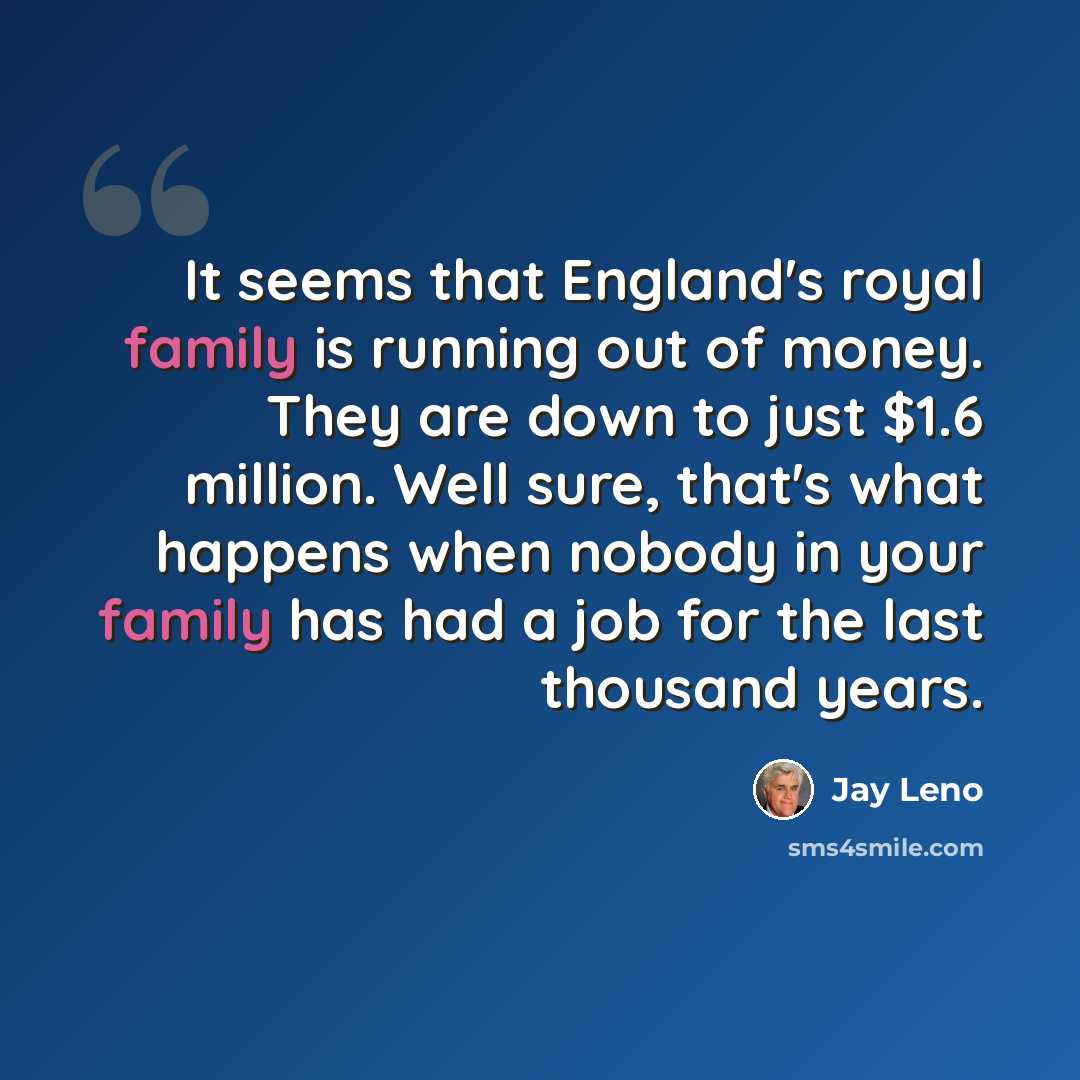 “It seems that England's royal family is running out of money. They are down to just $1.6 million. Well sure, that's what happens when nobody in your family has had a job for the last thousand years.” quote by Jay Leno