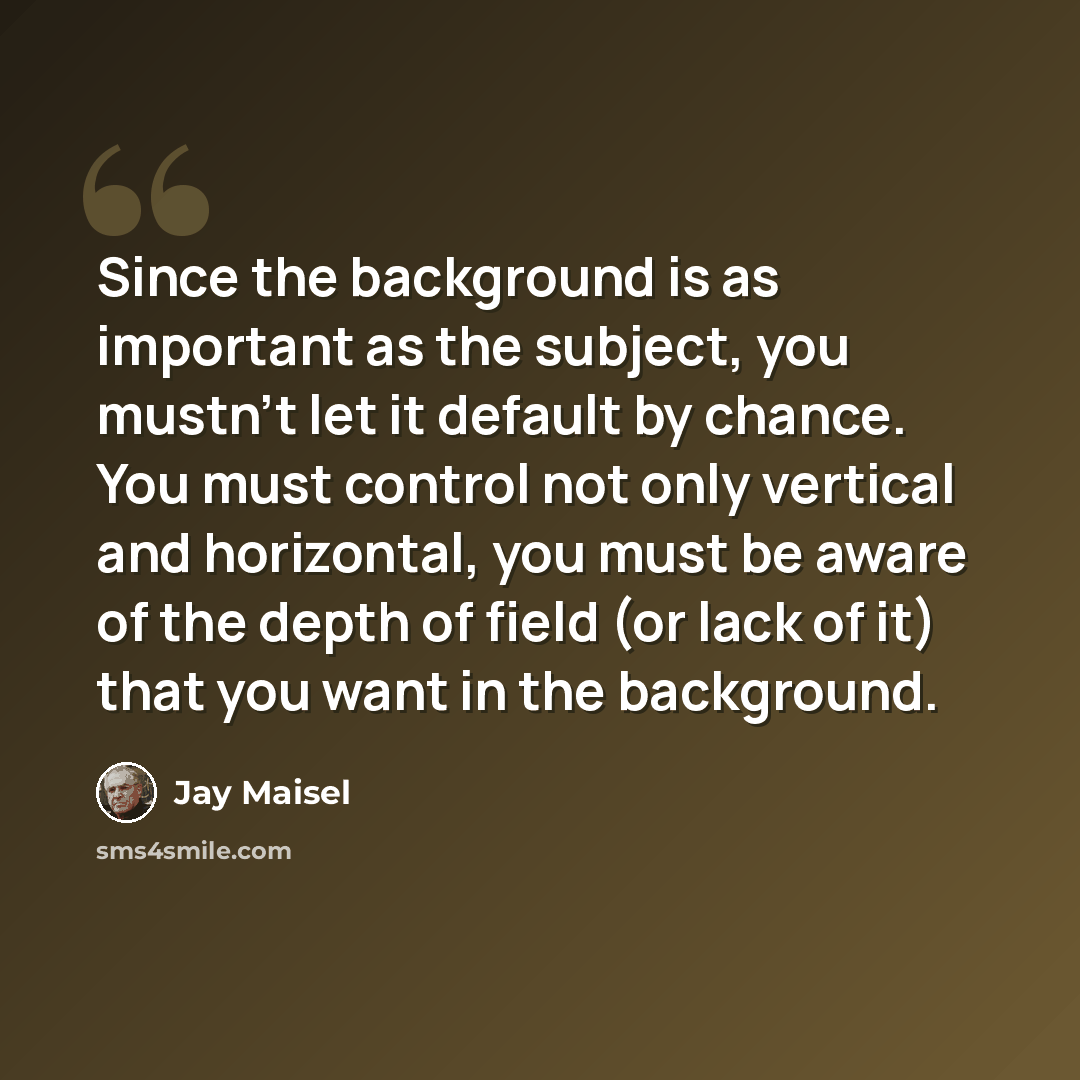 “Since the background is as important as the subject, you mustn't let it default by chance. You must control not only vertical and horizontal, you must be aware of the depth of field (or lack of it) that you want in the background.” quote by Jay Maisel