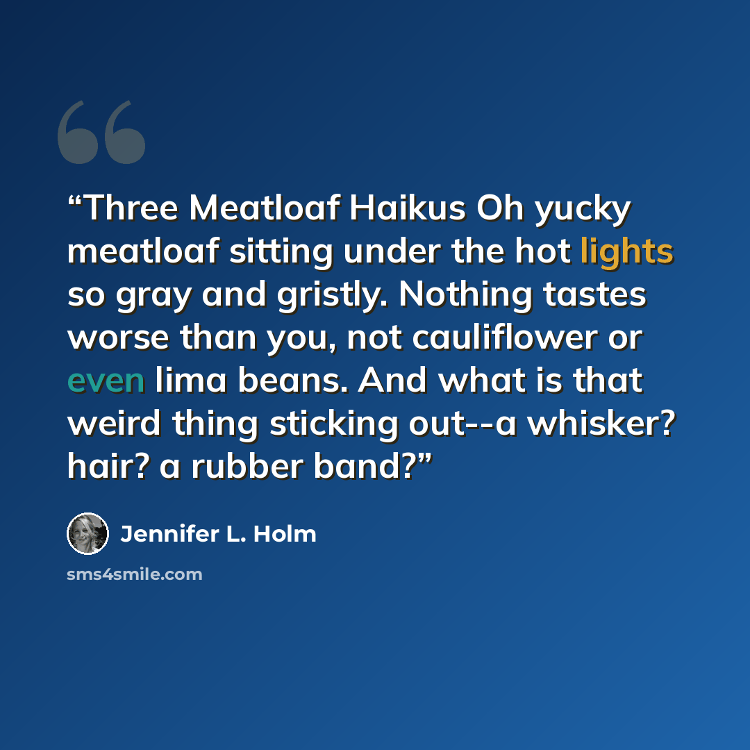 “Three Meatloaf Haikus Oh yucky meatloaf sitting under the hot lights so gray and gristly. Nothing tastes worse than you, not cauliflower or even lima beans. And what is that weird thing sticking out--a whisker? hair? a rubber band?” quote by Jennifer L. Holm
