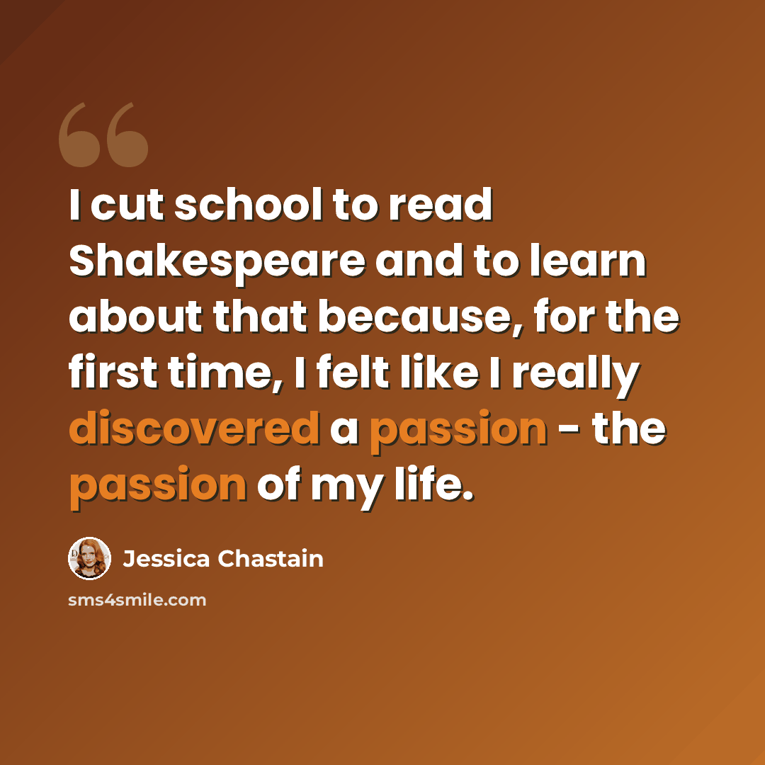 “I cut school to read Shakespeare and to learn about that because, for the first time, I felt like I really discovered a passion - the passion of my life.” quote by Jessica Chastain