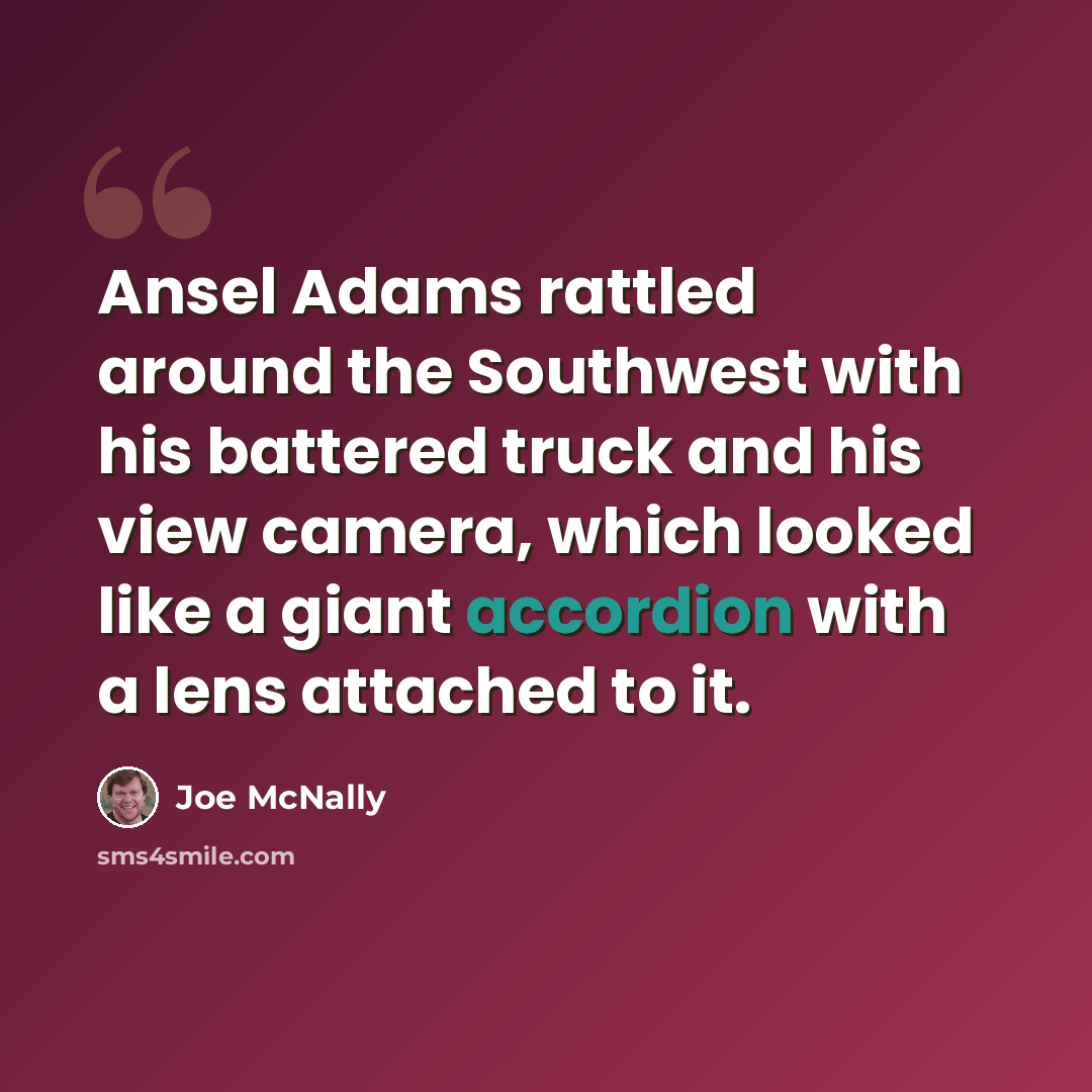 “Ansel Adams rattled around the Southwest with his battered truck and his view camera, which looked like a giant accordion with a lens attached to it.” quote by Joe McNally