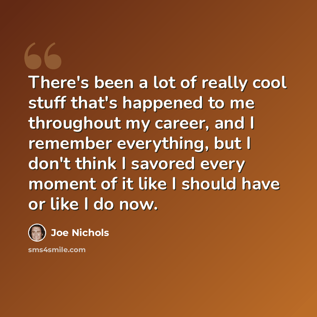 “There's been a lot of really cool stuff that's happened to me throughout my career, and I remember everything, but I don't think I savored every moment of it like I should have or like I do now.” quote by Joe Nichols