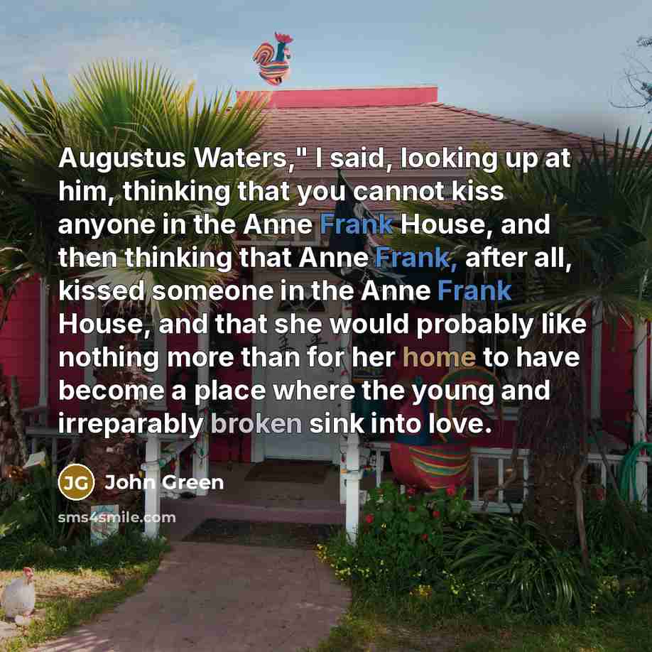 “Augustus Waters," I said, looking up at him, thinking that you cannot kiss anyone in the Anne Frank House, and then thinking that Anne Frank, after all, kissed someone in the Anne Frank House, and that she would probably like nothing more than for her home to have become a place where the young…” quote by John Green