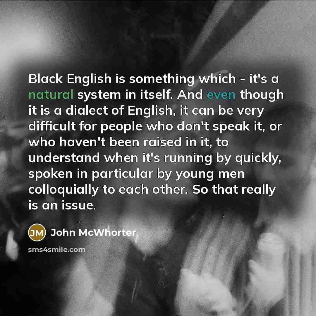 “Black English is something which - it's a natural system in itself. And even though it is a dialect of English, it can be very difficult for people who don't speak it, or who haven't been raised in it, to understand when it's running by quickly, spoken in particular by young men colloquially to…” quote by John McWhorter