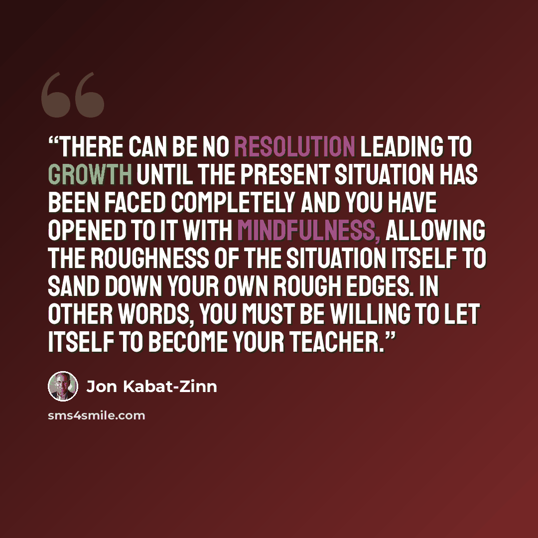 “There can be no resolution leading to growth until the present situation has been faced completely and you have opened to it with mindfulness, allowing the roughness of the situation itself to sand down your own rough edges. In other words, you must be willing to let itself to become your teacher.” quote by Jon Kabat-Zinn