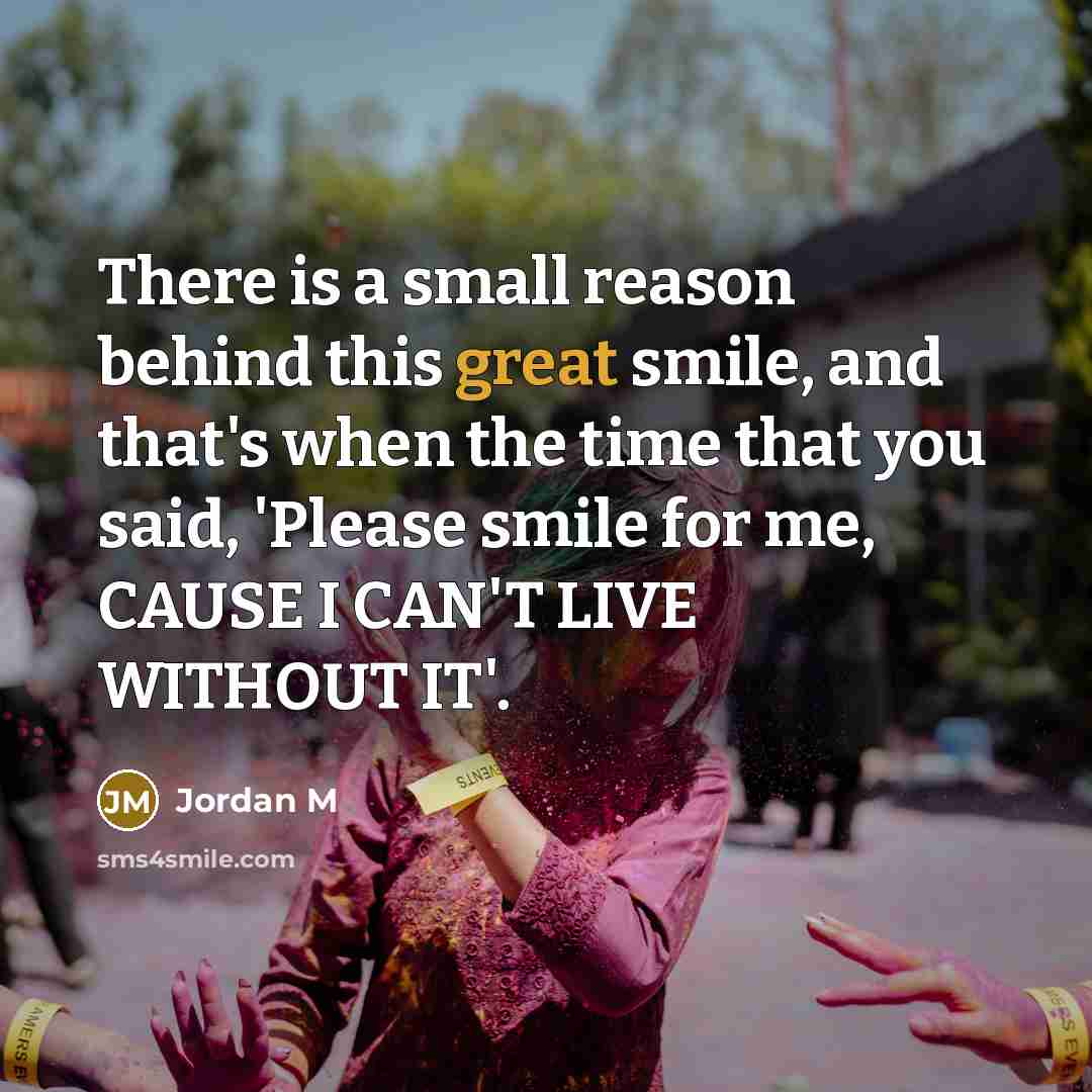 “There is a small reason behind this great smile, and that's when the time that you said, 'Please smile for me, CAUSE I CAN'T LIVE WITHOUT IT'.” quote by Jordan M
