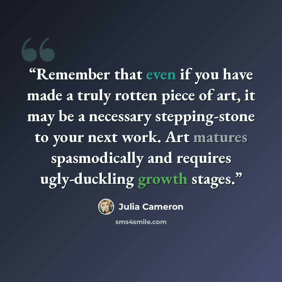 “Remember that even if you have made a truly rotten piece of art, it may be a necessary stepping-stone to your next work. Art matures spasmodically and requires ugly-duckling growth stages.” quote by Julia Cameron