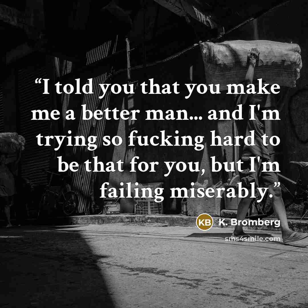 “I told you that you make me a better man... and I'm trying so fucking hard to be that for you, but I'm failing miserably.” quote by K. Bromberg