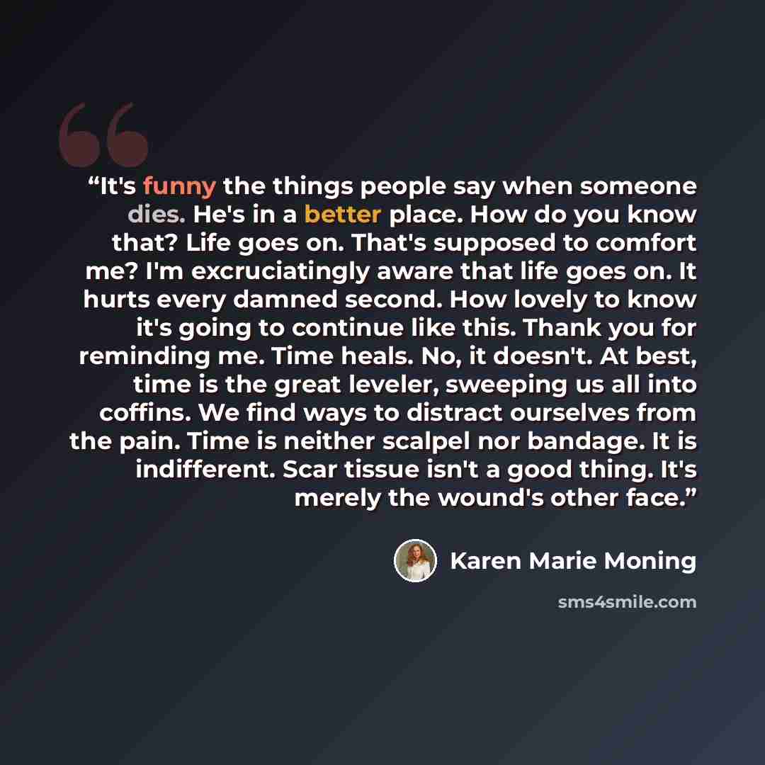 “It's funny the things people say when someone dies. He's in a better place. How do you know that? Life goes on. That's supposed to comfort me? I'm excruciatingly aware that life goes on. It hurts every damned second. How lovely to know it's going to continue like this. Thank you for reminding me…” quote by Karen Marie Moning