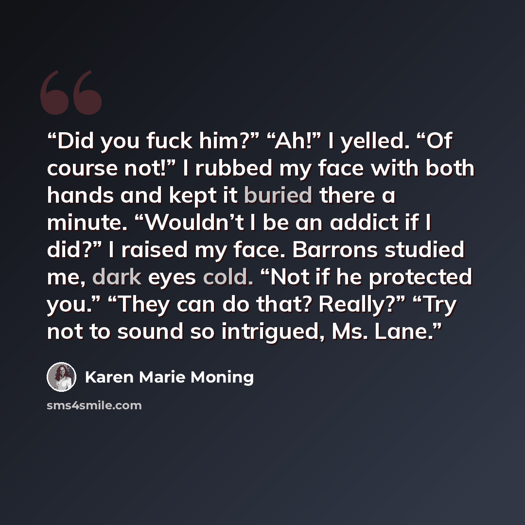 “Did you fuck him?” “Ah!” I yelled. “Of course not!” I rubbed my face with both hands and kept it buried there a minute. “Wouldn’t I be an addict if I did?” I raised my face. Barrons studied me, dark eyes cold. “Not if he protected you.” “They can do that? Really?” “Try not to sound so intrigued…” quote by Karen Marie Moning