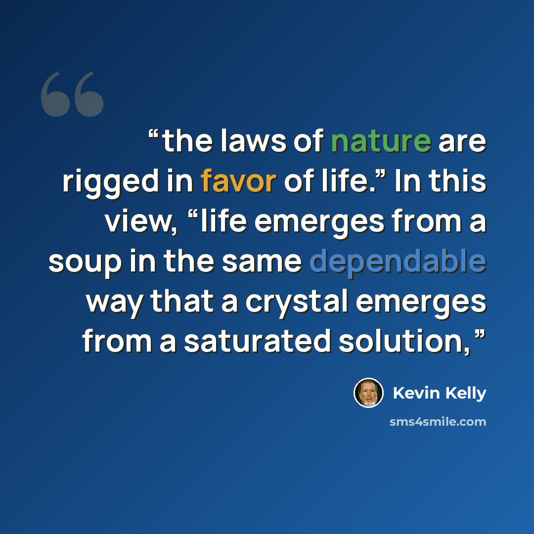 “the laws of nature are rigged in favor of life.” In this view, “life emerges from a soup in the same dependable way that a crystal emerges from a saturated solution,” quote by Kevin Kelly
