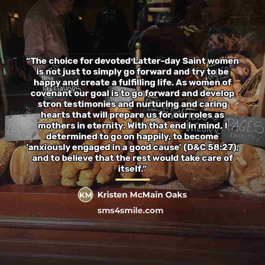 “The choice for devoted Latter-day Saint women is not just to simply go forward and try to be happy and create a fulfilling life. As women of covenant our goal is to go forward and develop stron testimonies and nurturing and caring hearts that will prepare us for our roles as mothers in eternity…” quote by Kristen McMain Oaks