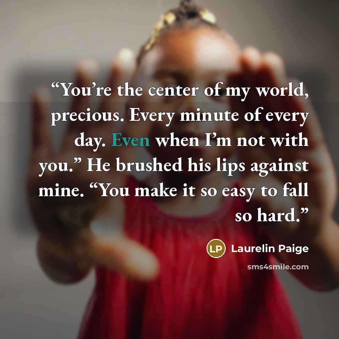 “You’re the center of my world, precious. Every minute of every day. Even when I’m not with you.” He brushed his lips against mine. “You make it so easy to fall so hard.” quote by Laurelin Paige
