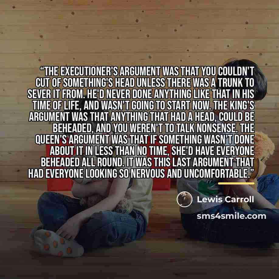 “The executioner's argument was that you couldn't cut of something's head unless there was a trunk to sever it from. He'd never done anything like that in his time of life, and wasn't going to start now. The King's argument was that anything that had a head, could be beheaded, and you weren't to…” quote by Lewis Carroll