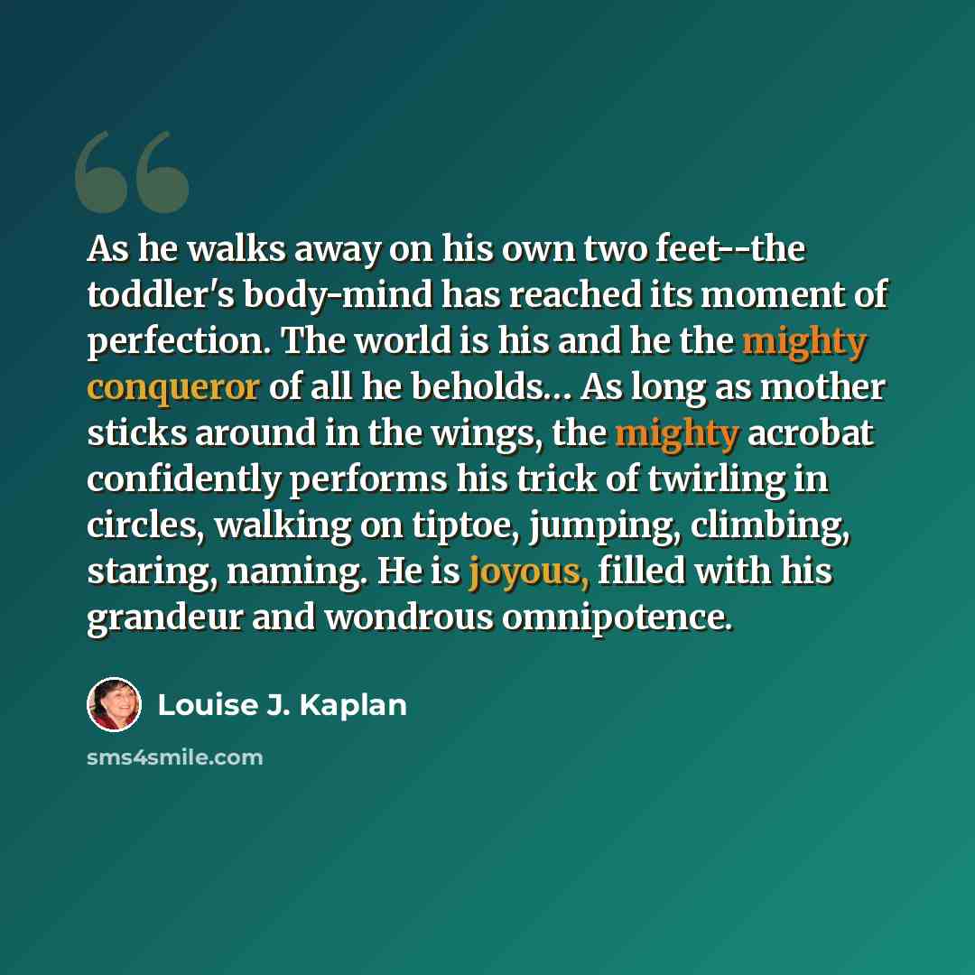 “As he walks away on his own two feet--the toddler's body-mind has reached its moment of perfection. The world is his and he the mighty conqueror of all he beholds… As long as mother sticks around in the wings, the mighty acrobat confidently performs his trick of twirling in circles, walking on…” quote by Louise J. Kaplan