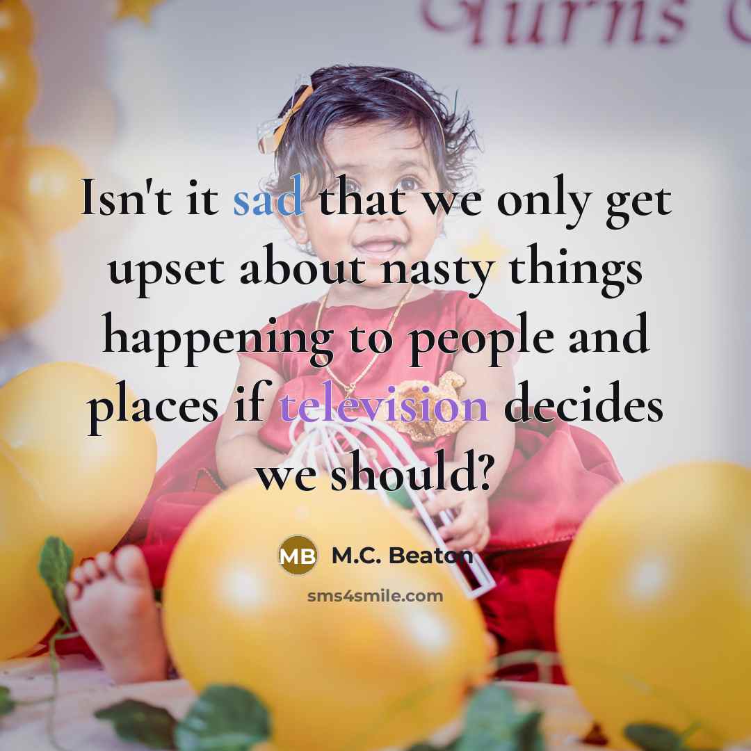 “Isn't it sad that we only get upset about nasty things happening to people and places if television decides we should?” quote by M.C. Beaton
