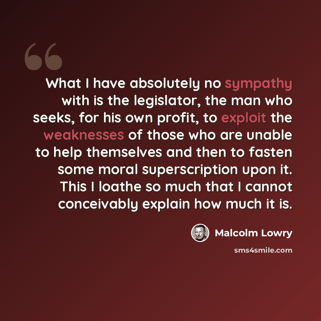 “What I have absolutely no sympathy with is the legislator, the man who seeks, for his own profit, to exploit the weaknesses of those who are unable to help themselves and then to fasten some moral superscription upon it. This I loathe so much that I cannot conceivably explain how much it is.” quote by Malcolm Lowry