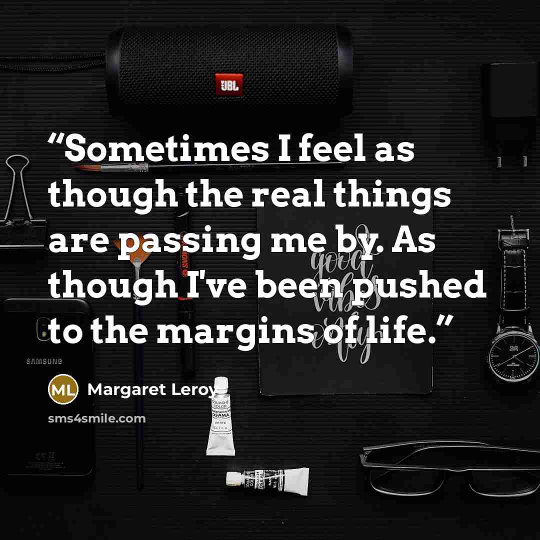 “Sometimes I feel as though the real things are passing me by. As though I've been pushed to the margins of life.” quote by Margaret Leroy