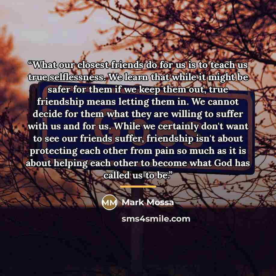 “What our closest friends do for us is to teach us true selflessness. We learn that while it might be safer for them if we keep them out, true friendship means letting them in. We cannot decide for them what they are willing to suffer with us and for us. While we certainly don't want to see our…” quote by Mark Mossa