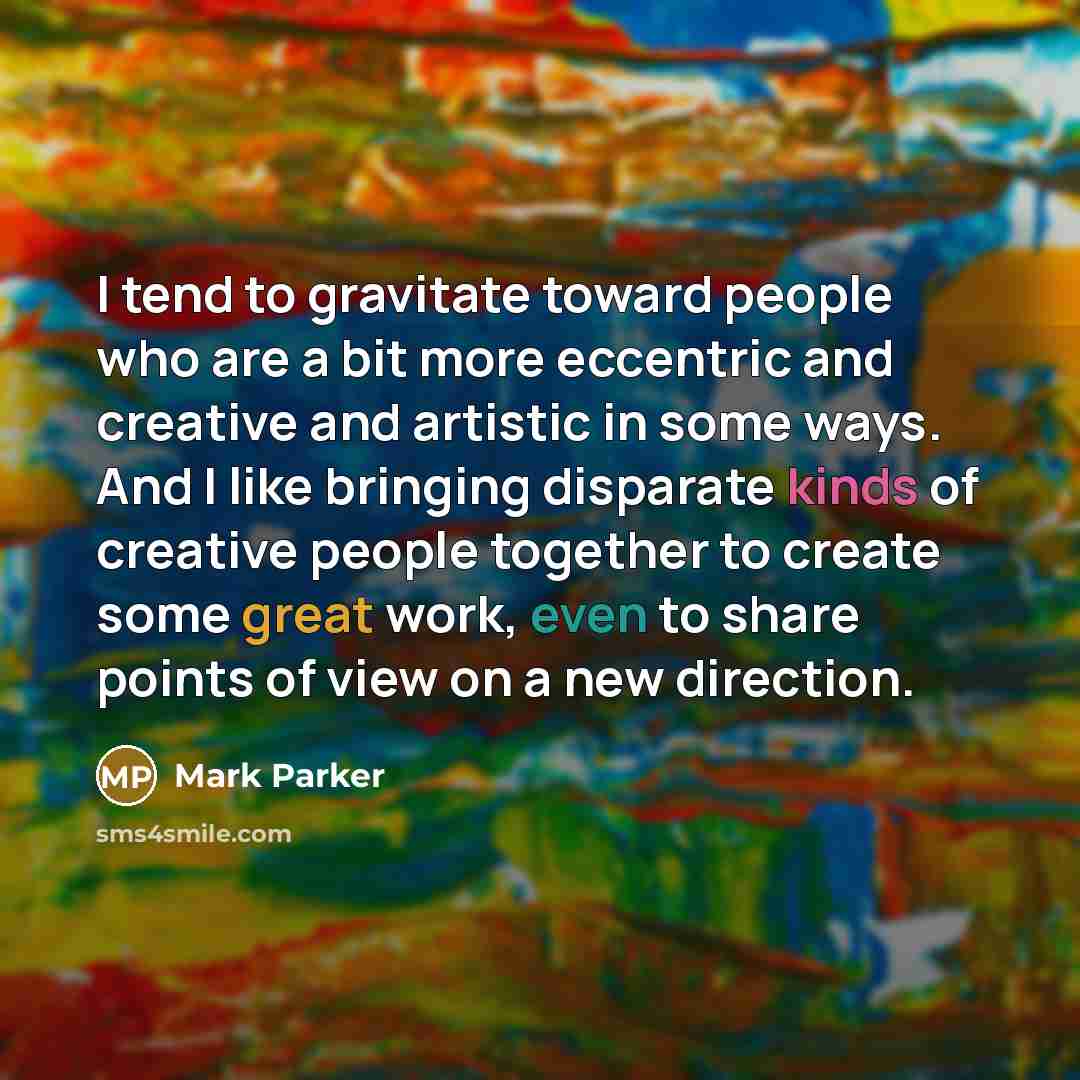 “I tend to gravitate toward people who are a bit more eccentric and creative and artistic in some ways. And I like bringing disparate kinds of creative people together to create some great work, even to share points of view on a new direction.” quote by Mark Parker