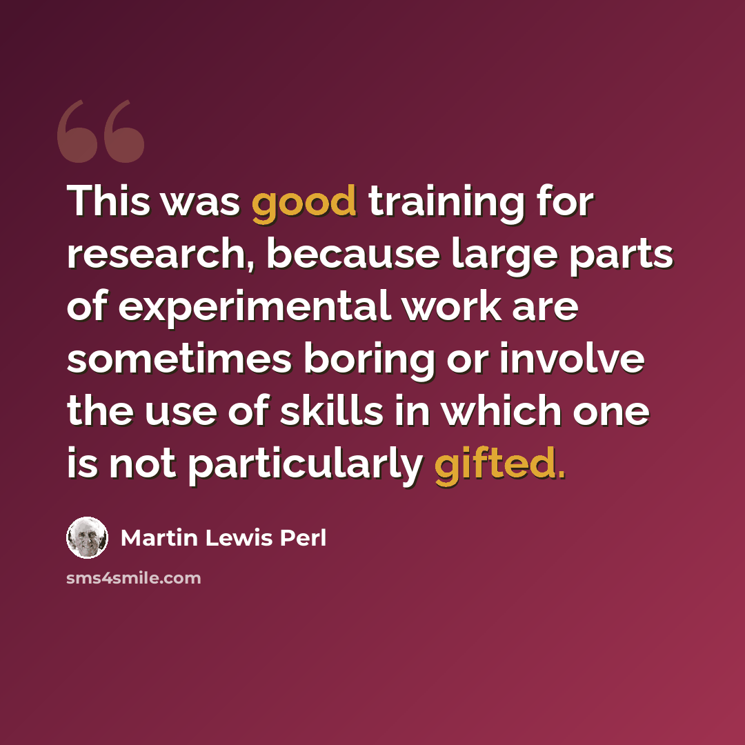 “This was good training for research, because large parts of experimental work are sometimes boring or involve the use of skills in which one is not particularly gifted.” quote by Martin Lewis Perl