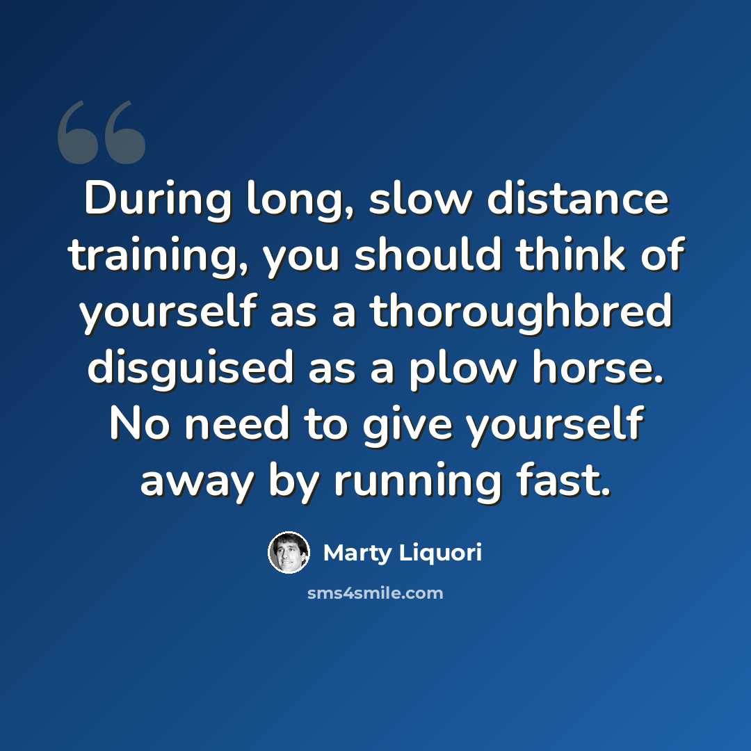 “During long, slow distance training, you should think of yourself as a thoroughbred disguised as a plow horse. No need to give yourself away by running fast.” quote by Marty Liquori