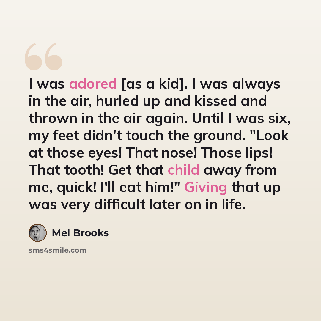 “I was adored [as a kid]. I was always in the air, hurled up and kissed and thrown in the air again. Until I was six, my feet didn't touch the ground. "Look at those eyes! That nose! Those lips! That tooth! Get that child away from me, quick! I'll eat him!" Giving that up was very difficult later…” quote by Mel Brooks
