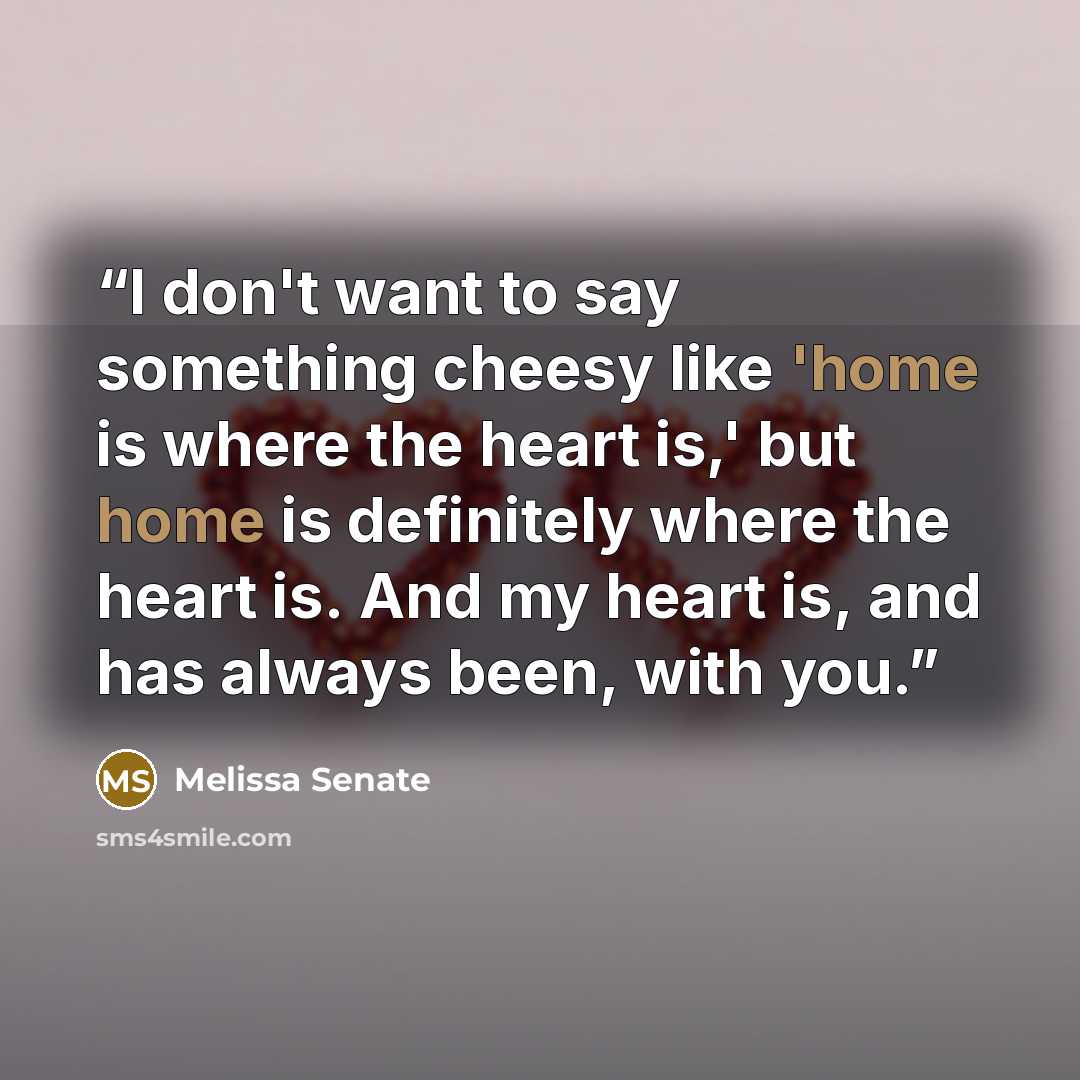 “I don't want to say something cheesy like 'home is where the heart is,' but home is definitely where the heart is. And my heart is, and has always been, with you.” quote by Melissa Senate