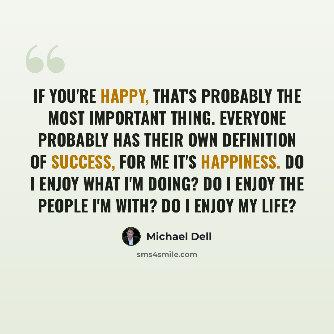 “If you're happy, that's probably the most important thing. Everyone probably has their own definition of success, for me it's happiness. Do I enjoy what I'm doing? Do I enjoy the people I'm with? Do I enjoy my life?” quote by Michael Dell