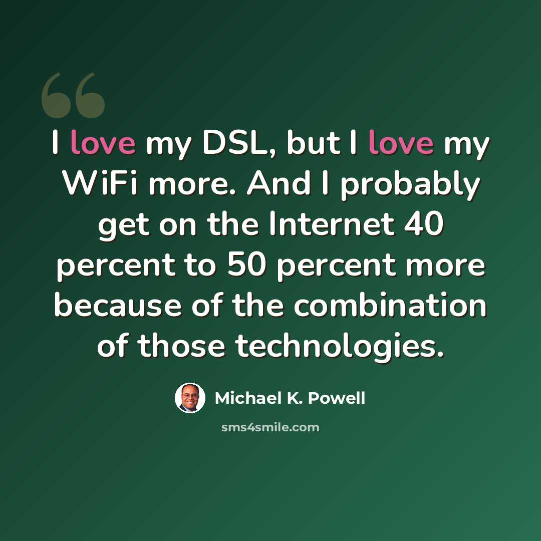 “I love my DSL, but I love my WiFi more. And I probably get on the Internet 40 percent to 50 percent more because of the combination of those technologies.” quote by Michael K. Powell