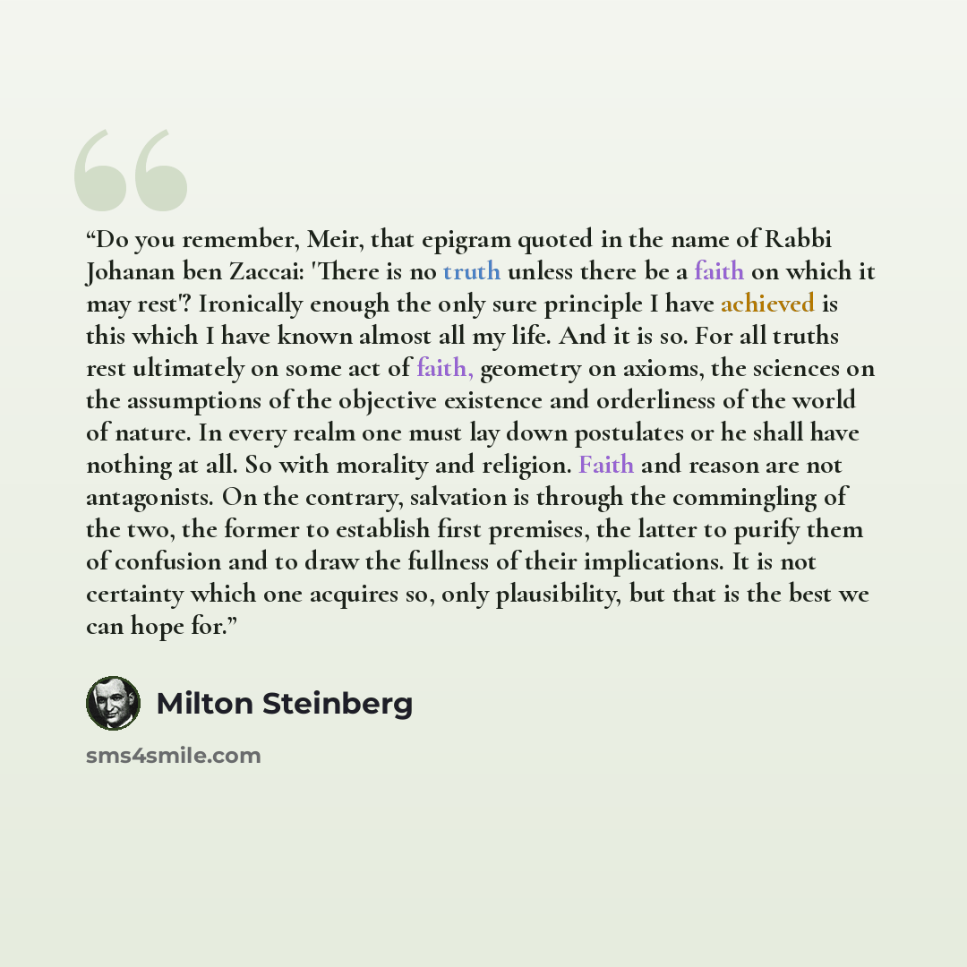“Do you remember, Meir, that epigram quoted in the name of Rabbi Johanan ben Zaccai: 'There is no truth unless there be a faith on which it may rest'? Ironically enough the only sure principle I have achieved is this which I have known almost all my life. And it is so. For all truths rest…” quote by Milton Steinberg