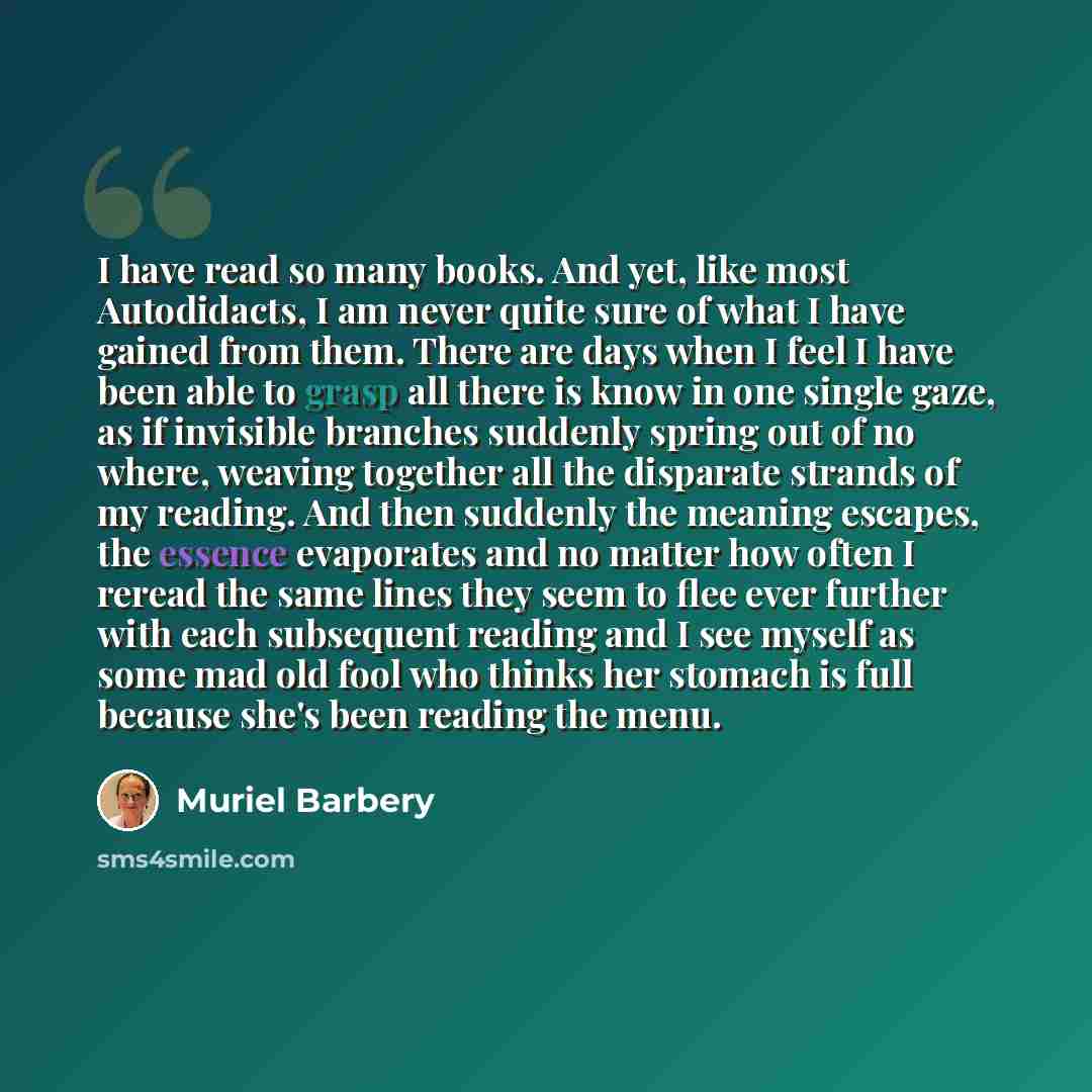 “I have read so many books. And yet, like most Autodidacts, I am never quite sure of what I have gained from them. There are days when I feel I have been able to grasp all there is know in one single gaze, as if invisible branches suddenly spring out of no where, weaving together all the disparate…” quote by Muriel Barbery
