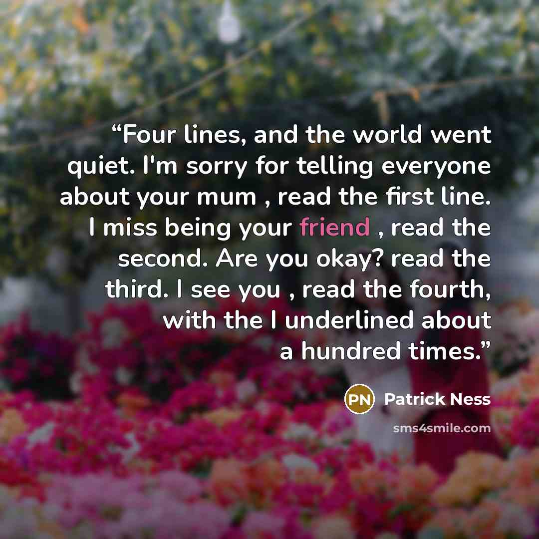“Four lines, and the world went quiet. I'm sorry for telling everyone about your mum , read the first line. I miss being your friend , read the second. Are you okay? read the third. I see you , read the fourth, with the I underlined about a hundred times.” quote by Patrick Ness
