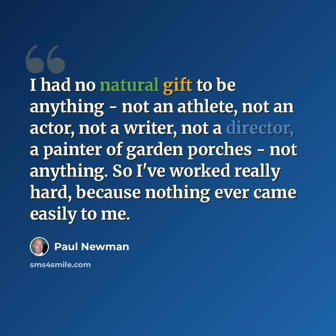 “I had no natural gift to be anything - not an athlete, not an actor, not a writer, not a director, a painter of garden porches - not anything. So I've worked really hard, because nothing ever came easily to me.” quote by Paul Newman