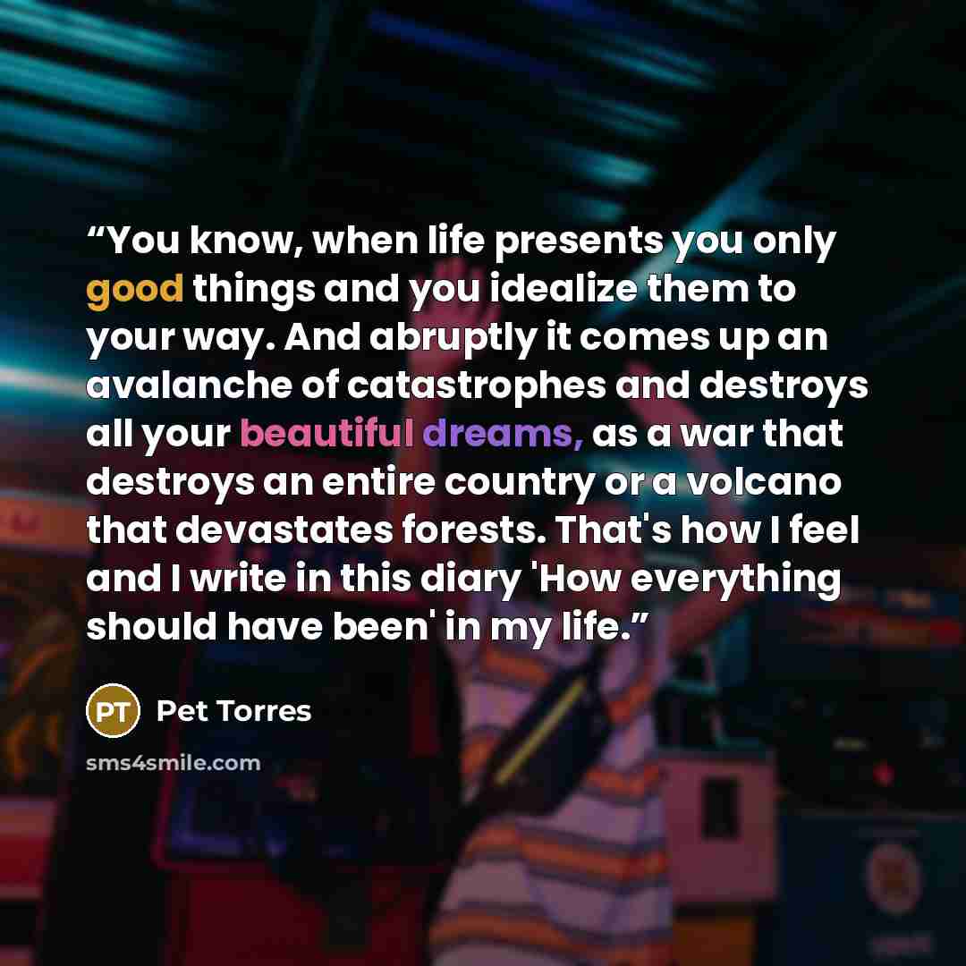 “You know, when life presents you only good things and you idealize them to your way. And abruptly it comes up an avalanche of catastrophes and destroys all your beautiful dreams, as a war that destroys an entire country or a volcano that devastates forests. That's how I feel and I write in this…” quote by Pet Torres