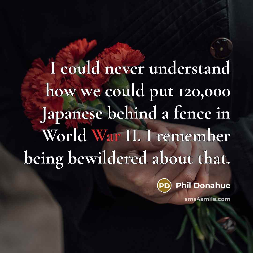 “I could never understand how we could put 120,000 Japanese behind a fence in World War II. I remember being bewildered about that.” quote by Phil Donahue