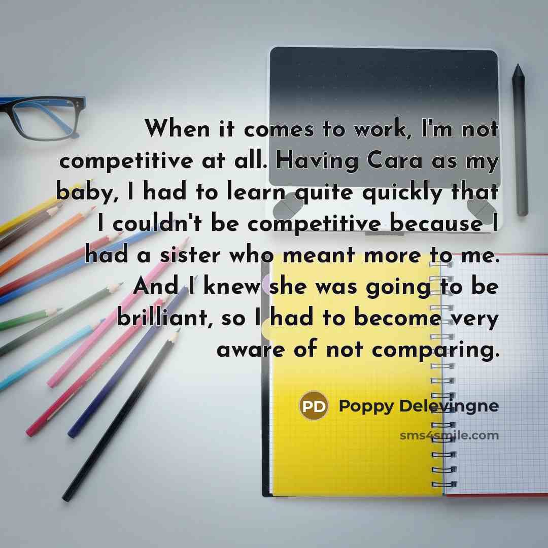 “When it comes to work, I'm not competitive at all. Having Cara as my baby, I had to learn quite quickly that I couldn't be competitive because I had a sister who meant more to me. And I knew she was going to be brilliant, so I had to become very aware of not comparing.” quote by Poppy Delevingne