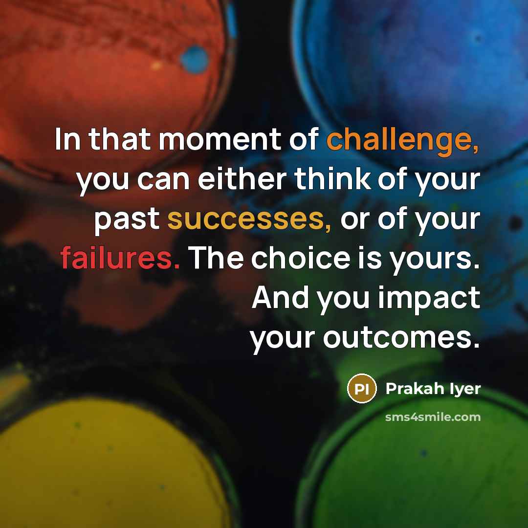 “In that moment of challenge, you can either think of your past successes, or of your failures. The choice is yours. And you impact your outcomes.” quote by Prakah Iyer