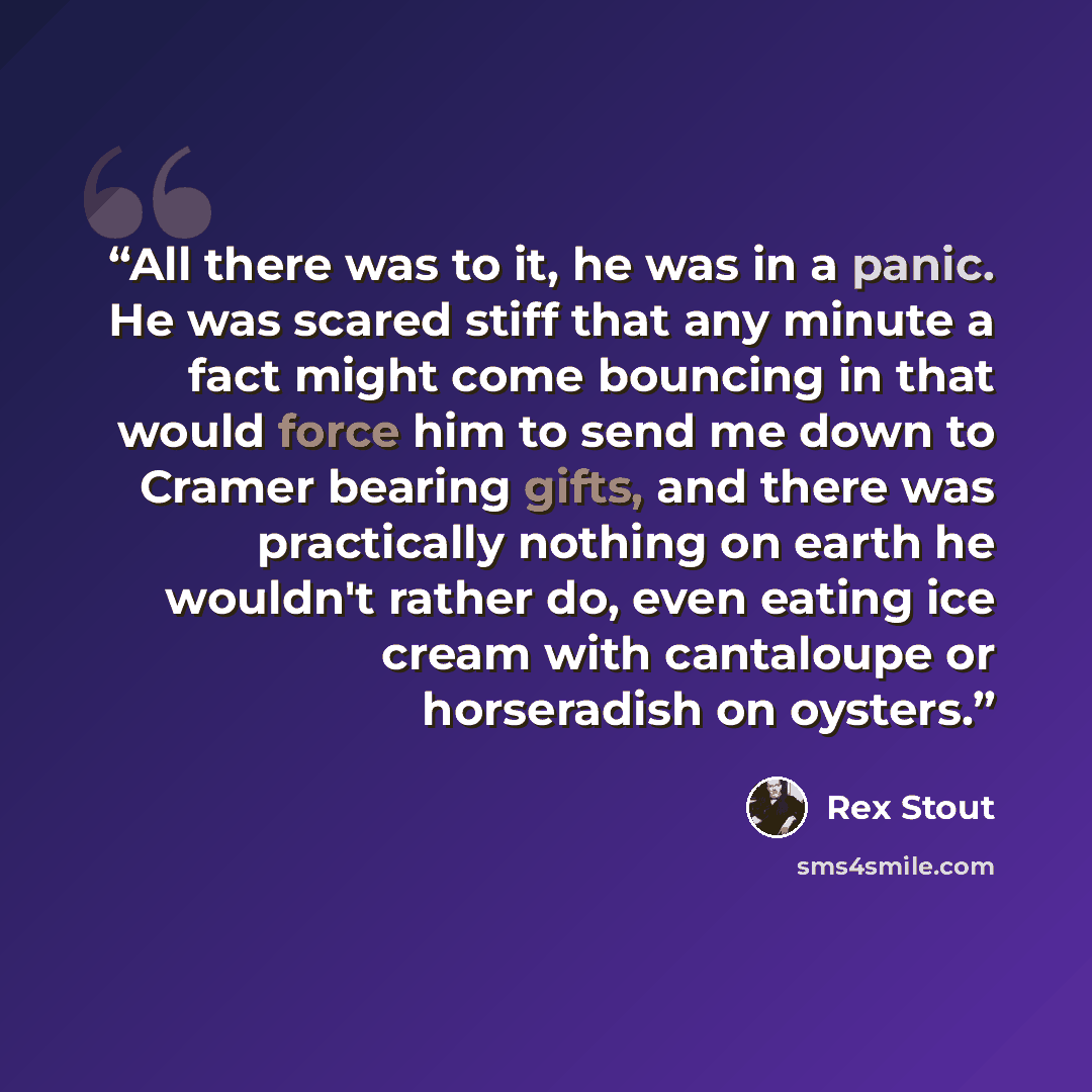 “All there was to it, he was in a panic. He was scared stiff that any minute a fact might come bouncing in that would force him to send me down to Cramer bearing gifts, and there was practically nothing on earth he wouldn't rather do, even eating ice cream with cantaloupe or horseradish on oysters.” quote by Rex Stout