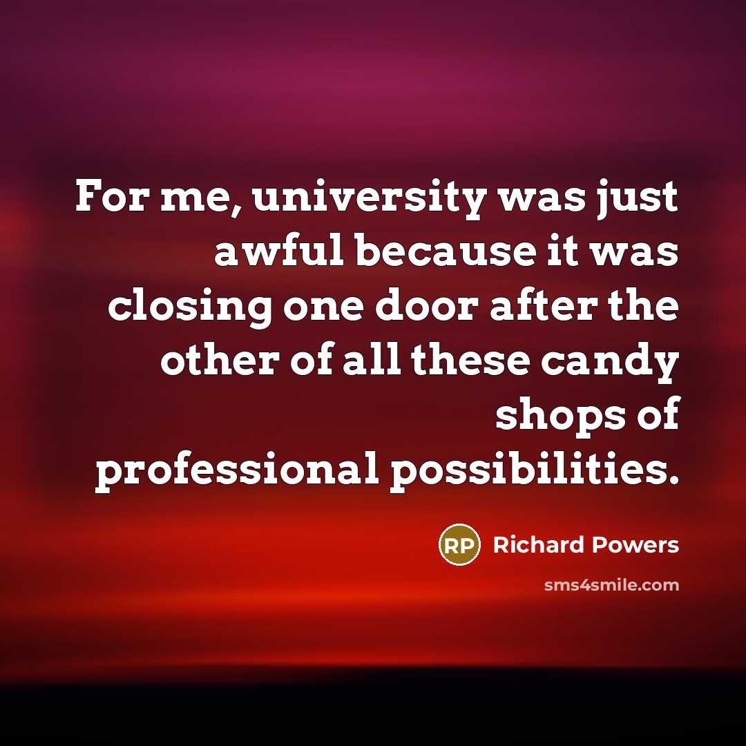 “For me, university was just awful because it was closing one door after the other of all these candy shops of professional possibilities.” quote by Richard Powers