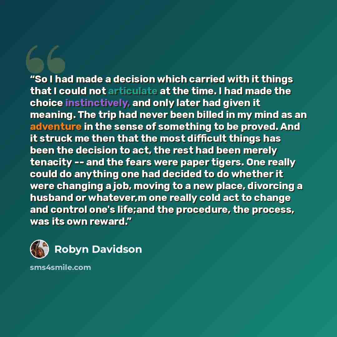 “So I had made a decision which carried with it things that I could not articulate at the time. I had made the choice instinctively, and only later had given it meaning. The trip had never been billed in my mind as an adventure in the sense of something to be proved. And it struck me then that the…” quote by Robyn Davidson