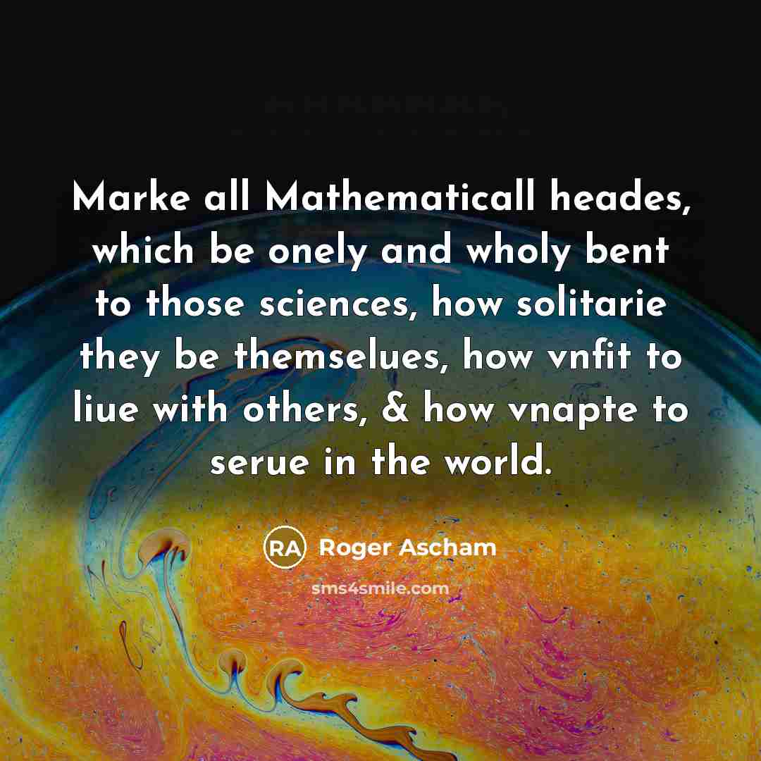 “Marke all Mathematicall heades, which be onely and wholy bent to those sciences, how solitarie they be themselues, how vnfit to liue with others, & how vnapte to serue in the world.” quote by Roger Ascham