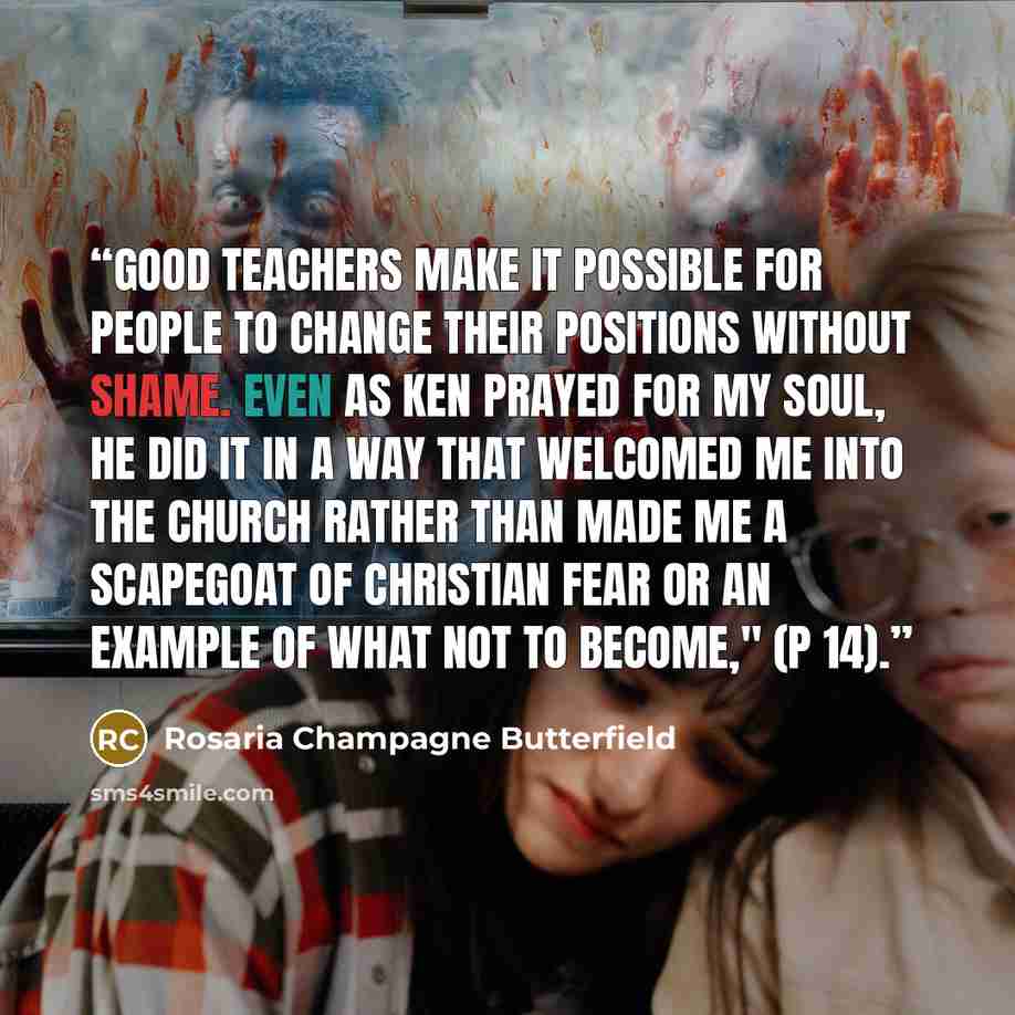 “Good teachers make it possible for people to change their positions without shame. Even as Ken prayed for my soul, he did it in a way that welcomed me into the church rather than made me a scapegoat of Christian fear or an example of what not to become," (p 14).” quote by Rosaria Champagne Butterfield