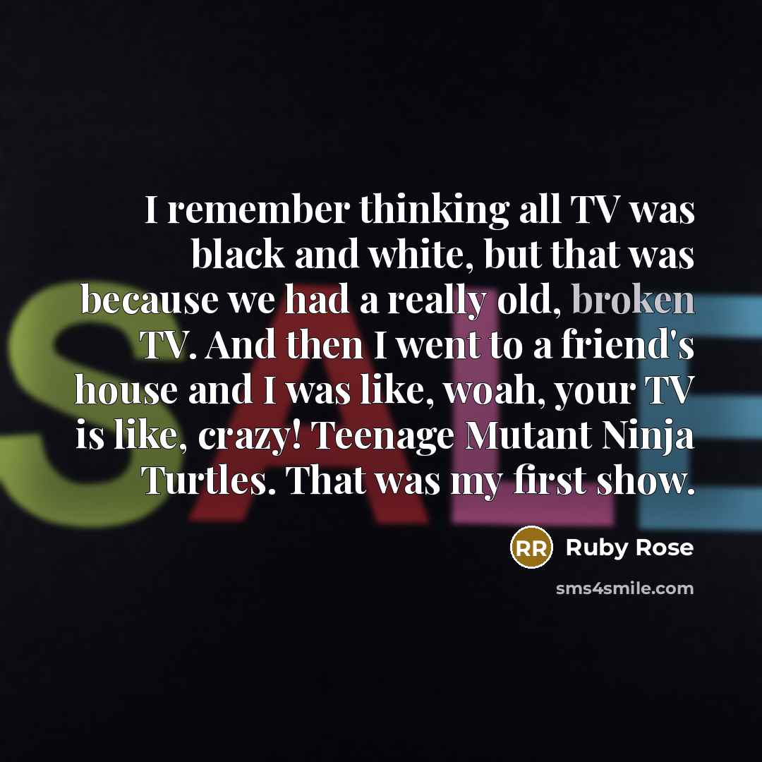 “I remember thinking all TV was black and white, but that was because we had a really old, broken TV. And then I went to a friend's house and I was like, woah, your TV is like, crazy! Teenage Mutant Ninja Turtles. That was my first show.” quote by Ruby Rose
