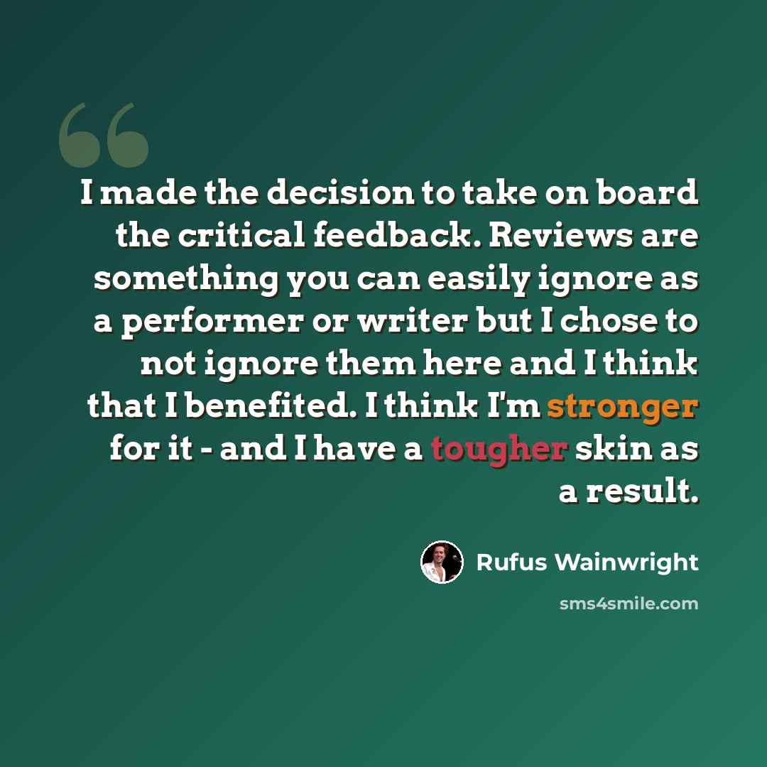 “I made the decision to take on board the critical feedback. Reviews are something you can easily ignore as a performer or writer but I chose to not ignore them here and I think that I benefited. I think I'm stronger for it - and I have a tougher skin as a result.” quote by Rufus Wainwright