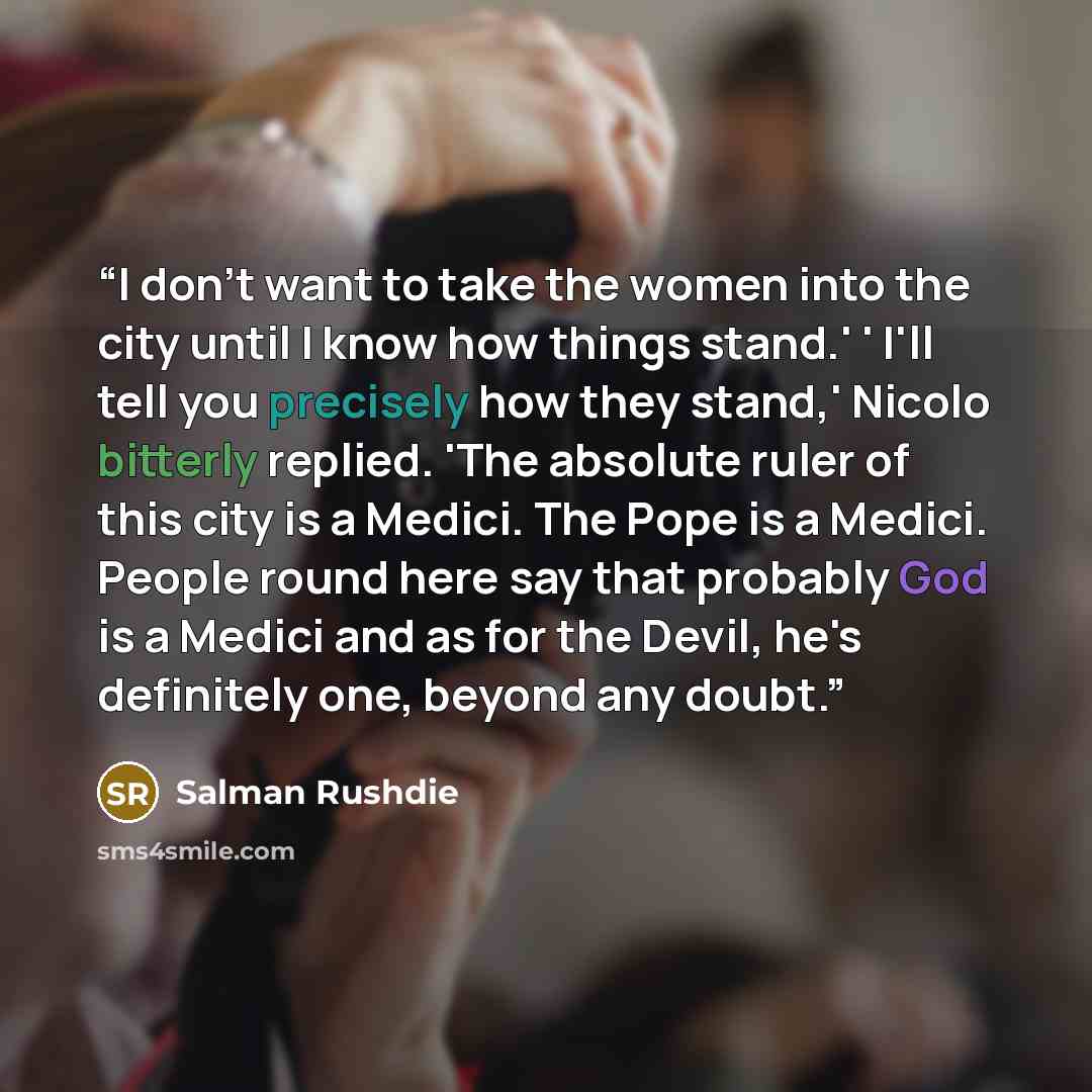 “I don't want to take the women into the city until I know how things stand.' ' I'll tell you precisely how they stand,' Nicolo bitterly replied. 'The absolute ruler of this city is a Medici. The Pope is a Medici. People round here say that probably God is a Medici and as for the Devil, he's…” quote by Salman Rushdie